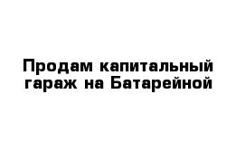 Продам капитальный гараж на Батарейной